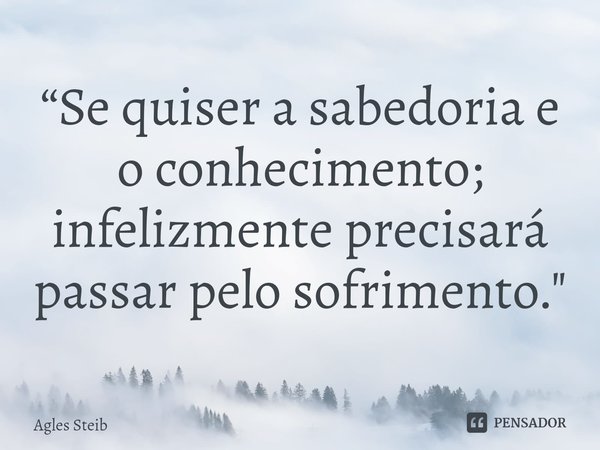 “⁠Se quiser a sabedoria e o conhecimento; infelizmente precisará passar pelo sofrimento."... Frase de Agles Steib.