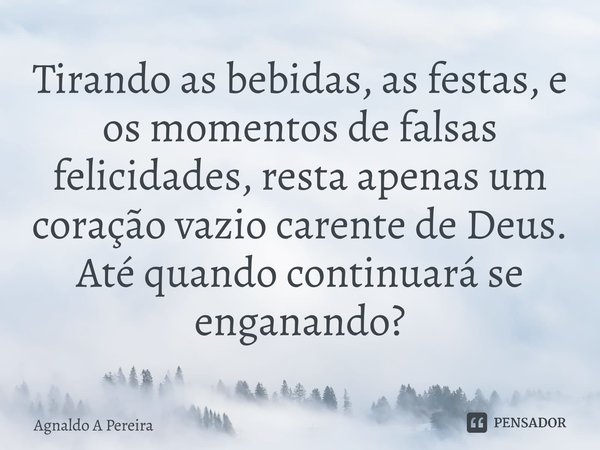 ⁠Tirando as bebidas, as festas, e os momentos de falsas felicidades, resta apenas um coração vazio carente de Deus. Até quando continuará se enganando?... Frase de Agnaldo A Pereira.