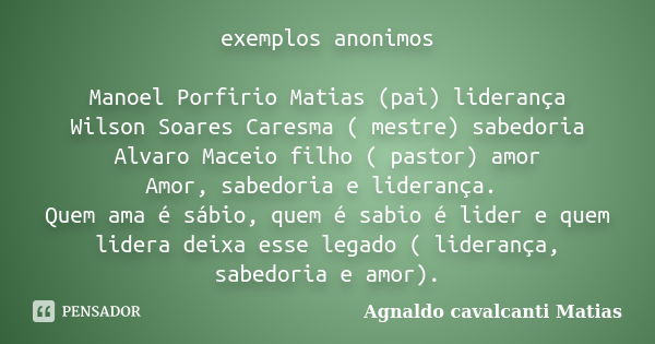 exemplos anonimos Manoel Porfirio Matias (pai) liderança Wilson Soares Caresma ( mestre) sabedoria Alvaro Maceio filho ( pastor) amor Amor, sabedoria e lideranç... Frase de Agnaldo Cavalcanti Matias.