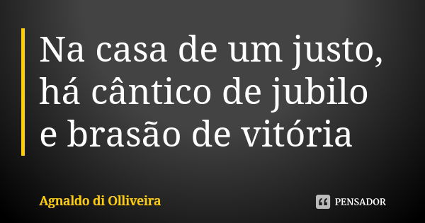 Na casa de um justo, há cântico de jubilo e brasão de vitória... Frase de Agnaldo di Olliveira.