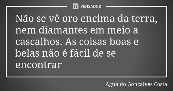 Não se vê oro encima da terra, nem diamantes em meio a cascalhos. As coisas boas e belas não é fácil de se encontrar... Frase de Agnaldo Gonçalves Costa.