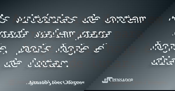 As vitórias de ontem nada valem para hoje, pois hoje é dia de lutar.... Frase de Agnaldo Joeci Borges.