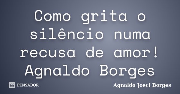 Como grita o silêncio numa recusa de amor! Agnaldo Borges... Frase de Agnaldo Joeci Borges.