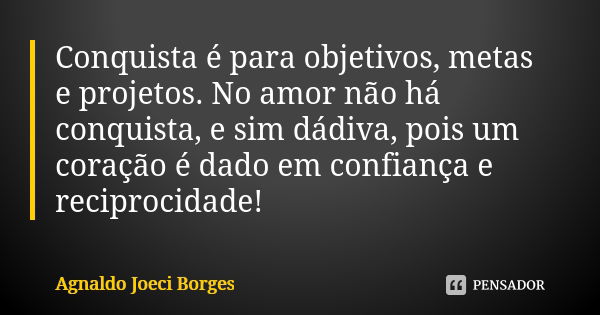 Conquista é para objetivos, metas e projetos. No amor não há conquista, e sim dádiva, pois um coração é dado em confiança e reciprocidade!... Frase de Agnaldo Joeci Borges.