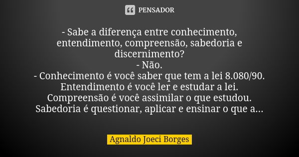 - Sabe a diferença entre conhecimento, entendimento, compreensão, sabedoria e discernimento? - Não. - Conhecimento é você saber que tem a lei 8.080/90. Entendim... Frase de Agnaldo Joeci Borges.