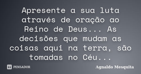 Apresente a sua luta através de oração ao Reino de Deus... As decisões que mudam as coisas aqui na terra, são tomadas no Céu...... Frase de Agnaldo Mesquita.