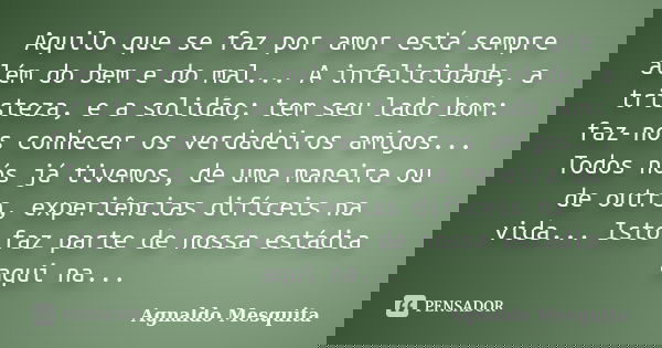 Aquilo que se faz por amor está sempre além do bem e do mal... A infelicidade, a tristeza, e a solidão; tem seu lado bom: faz-nos conhecer os verdadeiros amigos... Frase de Agnaldo Mesquita.
