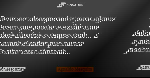 Deve ser desesperador para alguns terem que postar e exibir uma felicidade ilusória o tempo todo... E o pior ainda é saber que nunca poderão tirar essa fantasia... Frase de Agnaldo Mesquita.