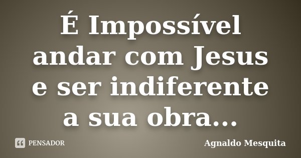 É Impossível andar com Jesus e ser indiferente a sua obra...... Frase de Agnaldo Mesquita.