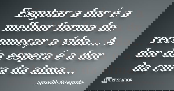 Esgotar a dor é a melhor forma de recomeçar a vida... A dor da espera é a dor da cura da alma...... Frase de Agnaldo Mesquita.
