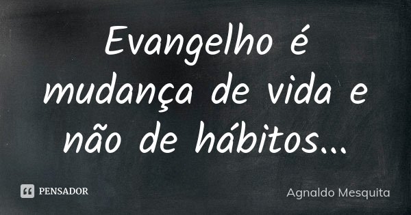 Evangelho é mudança de vida e não de hábitos...... Frase de Agnaldo Mesquita.
