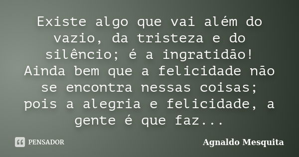 Existe algo que vai além do vazio, da tristeza e do silêncio; é a ingratidão! Ainda bem que a felicidade não se encontra nessas coisas; pois a alegria e felicid... Frase de Agnaldo Mesquita.