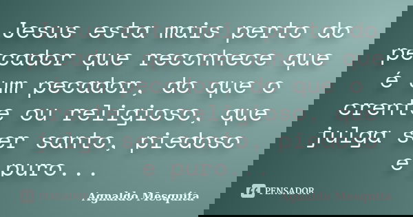 Jesus esta mais perto do pecador que reconhece que é um pecador, do que o crente ou religioso, que julga ser santo, piedoso e puro...... Frase de Agnaldo Mesquita.