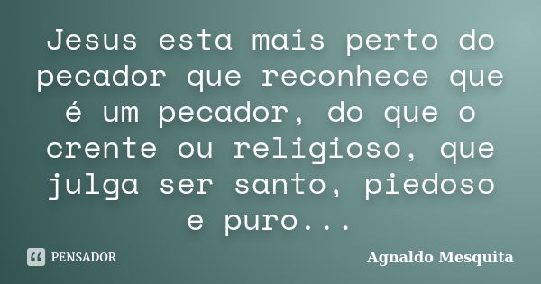 Jesus esta mais perto do pecador que reconhece que é um pecador, do que o crente ou religioso, que julga ser santo, piedoso e puro...... Frase de Agnaldo Mesquita.