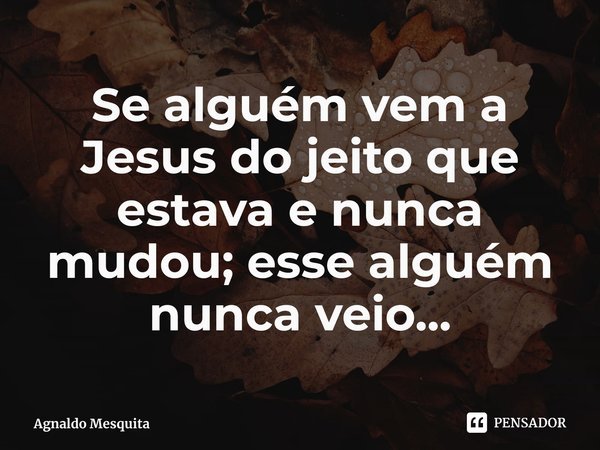 Se alguém vem a Jesus do jeito que estava e nunca ⁠mudou; esse alguém nunca veio...... Frase de Agnaldo Mesquita.