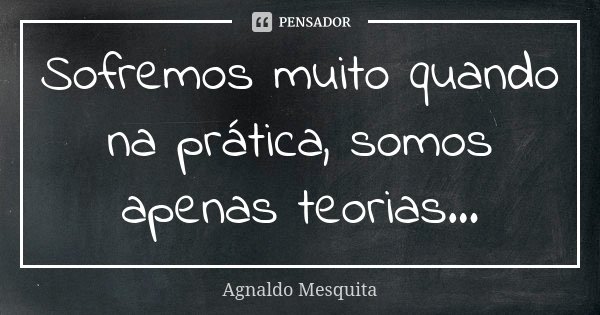 Sofremos muito quando na prática, somos apenas teorias...... Frase de Agnaldo Mesquita.