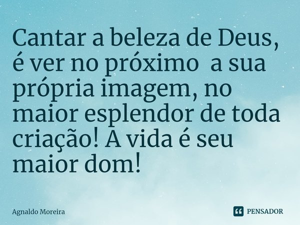 ⁠Cantar a beleza de Deus, é ver no próximo a sua própria imagem, no maior esplendor de toda criação! A vida é seu maior dom!... Frase de Agnaldo Moreira.