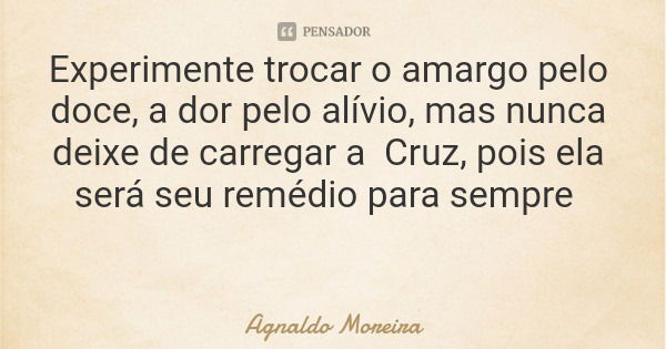 Experimente trocar o amargo pelo doce, a dor pelo alívio, mas nunca deixe de carregar a Cruz, pois ela será seu remédio para sempre... Frase de Agnaldo Moreira.