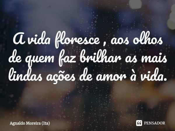 ⁠A vida floresce , aos olhos de quem faz brilhar as mais lindas ações de amor à vida.... Frase de Agnaldo Moreira (Ita).