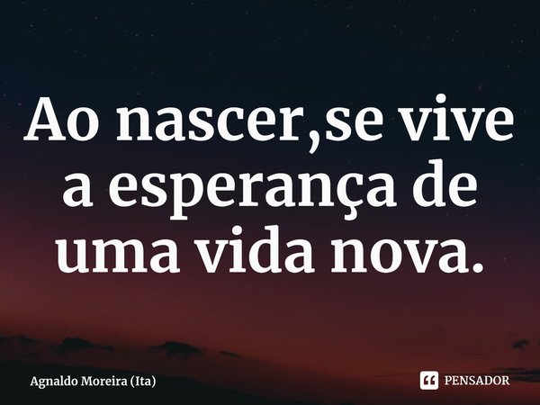 ⁠Ao nascer,se vive a esperança de uma vida nova.... Frase de Agnaldo Moreira (Ita).