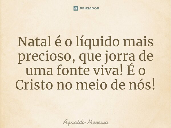Natal é o líquido mais precioso, que jorra de uma fonte viva! É o Cristo no meio de nós!... Frase de Agnaldo Moreira.