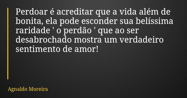 Perdoar é acreditar que a vida além de bonita, ela pode esconder sua belíssima raridade ' o perdão ' que ao ser desabrochado mostra um verdadeiro sentimento de ... Frase de Agnaldo Moreira.