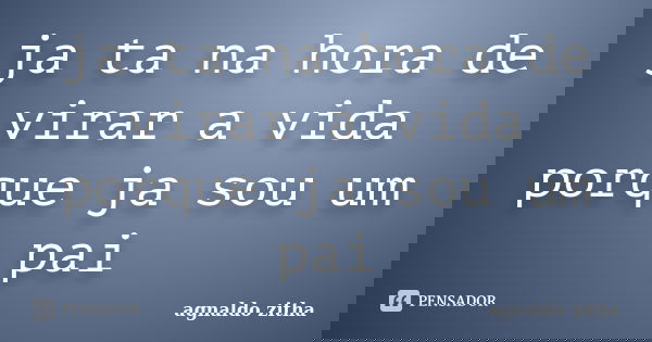 ja ta na hora de virar a vida porque ja sou um pai... Frase de agnaldo zitha.