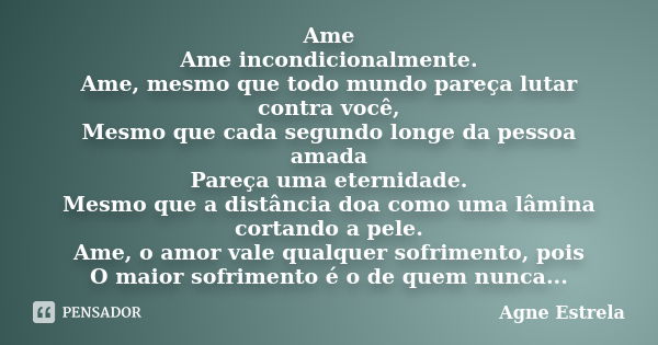 Ame Ame incondicionalmente. Ame, mesmo que todo mundo pareça lutar contra você, Mesmo que cada segundo longe da pessoa amada Pareça uma eternidade. Mesmo que a ... Frase de Agne Estrela.