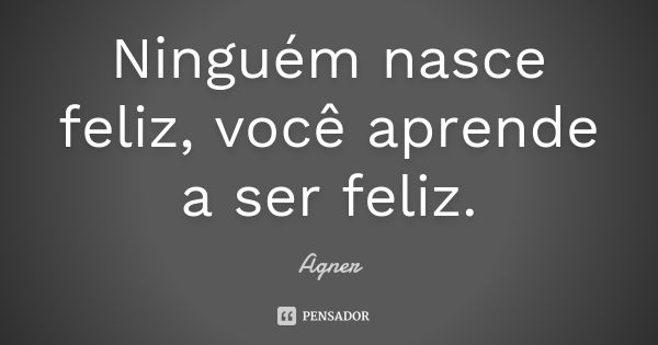 Ninguém nasce feliz, você aprende a ser feliz.... Frase de Agner.