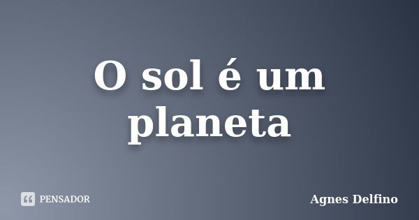 O sol é um planeta... Frase de Agnes Delfino.