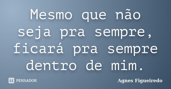 Mesmo que não seja pra sempre, ficará pra sempre dentro de mim.... Frase de Agnes Figueiredo.