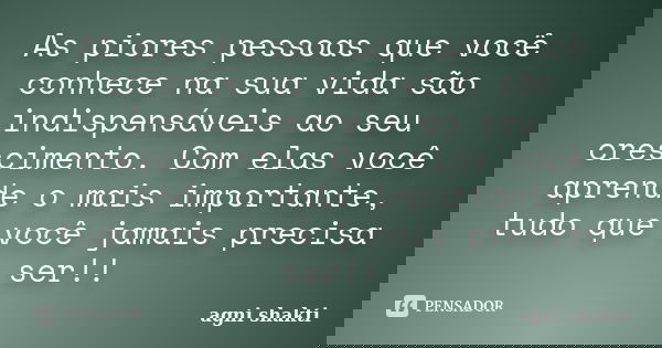 As piores pessoas que você conhece na sua vida são indispensáveis ao seu crescimento. Com elas você aprende o mais importante, tudo que você jamais precisa ser!... Frase de Agni Shakti.