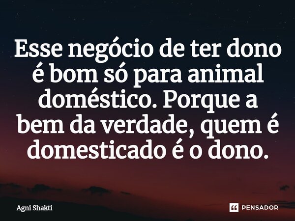 ⁠Esse negócio de ter dono é bom só para animal doméstico. Porque a bem da verdade, quem é domesticado é o dono.... Frase de agni shakti.