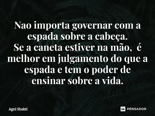 Nao importa governar com a espada sobre a cabeça. Se a caneta estiver na mão,é melhor em julgamento do que a espada e tem o poder de ensinar sobre a vida.... Frase de agni shakti.