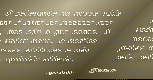 O relevante na nossa vida não é como as pessoas nos veêm, mas sim o que somos. O nosso valor moral é medido pelas nossas atitudes e não pela pela opinião alheia... Frase de Agni Shakti.