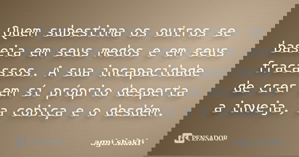 Quem subestima os outros se baseia em seus medos e em seus fracassos. A sua incapacidade de crer em sí próprio desperta a inveja, a cobiça e o desdém.... Frase de Agni Shakti.