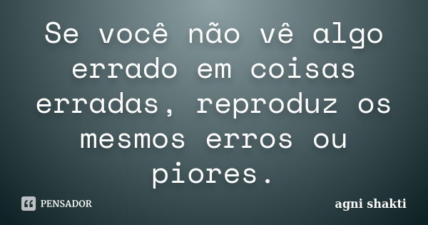 Se você não vê algo errado em coisas erradas, reproduz os mesmos erros ou piores.... Frase de Agni Shakti.