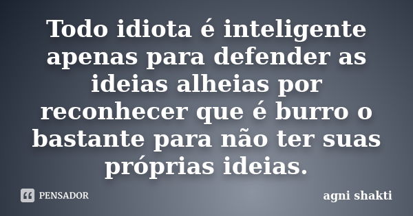 Todo idiota é inteligente apenas para defender as ideias alheias por reconhecer que é burro o bastante para não ter suas próprias ideias.... Frase de Agni Shakti.