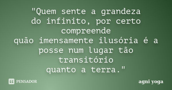 "Quem sente a grandeza do infinito, por certo compreende quão imensamente ilusória é a posse num lugar tão transitório quanto a terra."... Frase de (agni yoga).