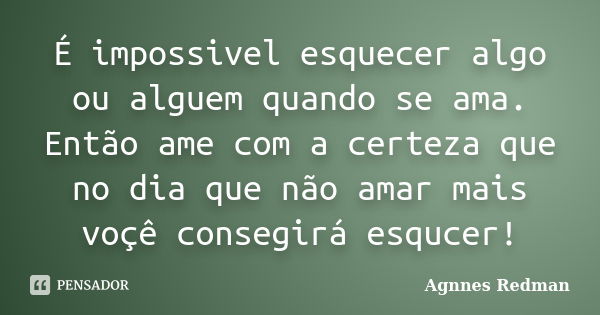 É impossivel esquecer algo ou alguem quando se ama. Então ame com a certeza que no dia que não amar mais voçê consegirá esqucer!... Frase de Agnnes Redman.