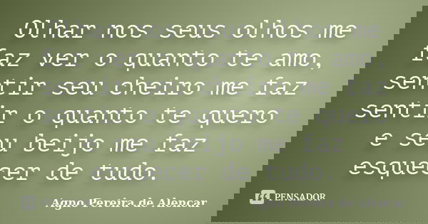 Olhar nos seus olhos me faz ver o quanto te amo, sentir seu cheiro me faz sentir o quanto te quero e seu beijo me faz esquecer de tudo.... Frase de Agno Pereira de Alencar.