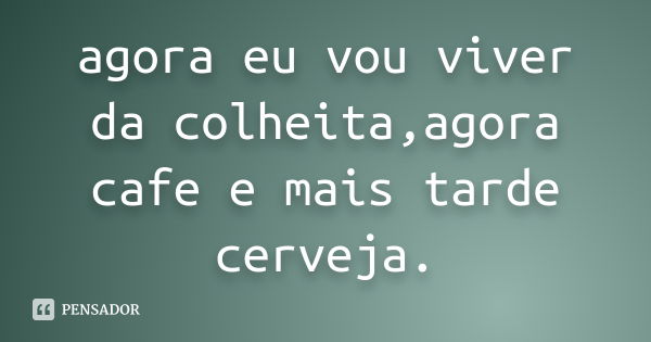 agora eu vou viver da colheita,agora cafe e mais tarde cerveja.