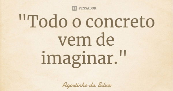 "Todo o concreto vem de imaginar."... Frase de Agostinho da Silva.