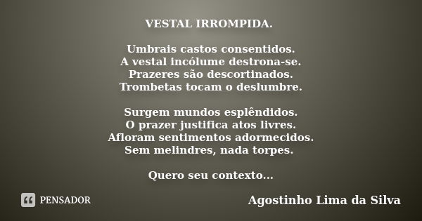 VESTAL IRROMPIDA. Umbrais castos consentidos. A vestal incólume destrona-se. Prazeres são descortinados. Trombetas tocam o deslumbre. Surgem mundos esplêndidos.... Frase de Agostinho Lima da Silva.