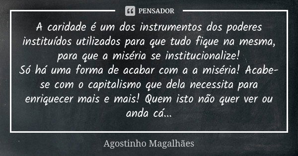 A caridade é um dos instrumentos dos poderes instituídos utilizados para que tudo fique na mesma, para que a miséria se institucionalize! Só há uma forma de aca... Frase de Agostinho Magalhães.