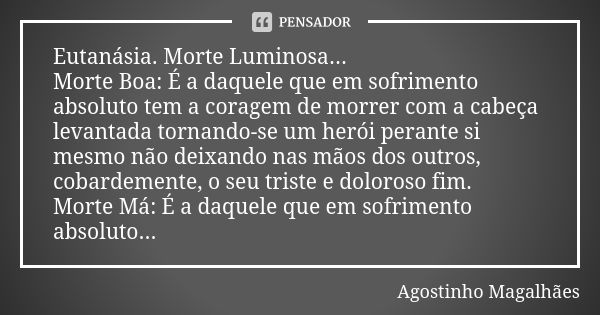 Eutanásia. Morte Luminosa... Morte Boa: É a daquele que em sofrimento absoluto tem a coragem de morrer com a cabeça levantada tornando-se um herói perante si me... Frase de Agostinho Magalhães.