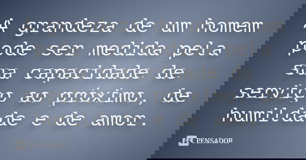 A grandeza de um homem pode ser medida pela sua capacidade de serviço ao próximo, de humildade e de amor.