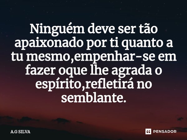 Ninguém deve ser tão apaixonado por ti quanto a tu mesmo,⁠empenhar-se em fazer oque lhe agrada o espírito,refletirá no semblante.... Frase de A.G SILVA.