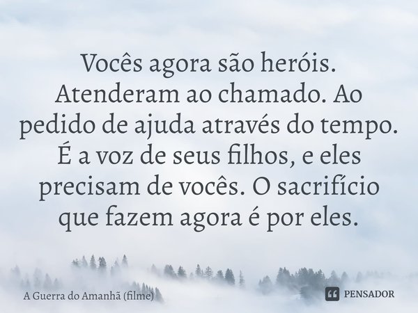 ⁠Vocês agora são heróis. Atenderam ao chamado. Ao pedido de ajuda através do tempo. É a voz de seus filhos, e eles precisam de vocês. O sacrifício que fazem ago... Frase de A Guerra do Amanhã (filme).
