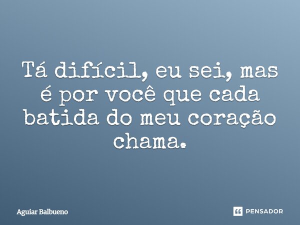 Tá difícil, eu sei, mas é por você que cada batida do meu coração chama.... Frase de Aguiar Balbueno.